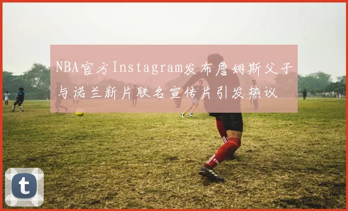 NBA官方Instagram发布詹姆斯父子与诺兰新片联名宣传片引发热议
