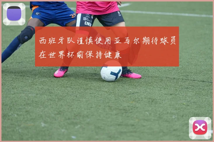 西班牙队谨慎使用亚马尔期待球员在世界杯前保持健康