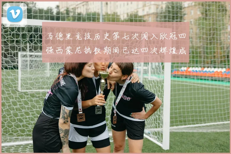 马德里竞技历史第七次闯入欧冠四强西蒙尼执教期间已达四次辉煌成就