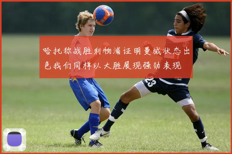 哈托称战胜利物浦证明曼城状态出色我们同样以大胜展现强劲表现