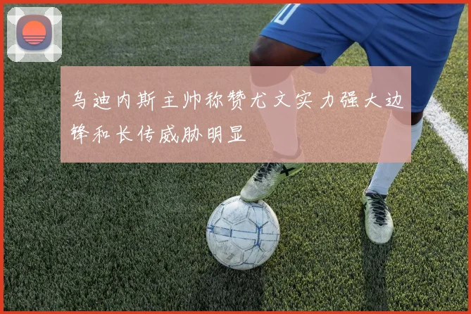 乌迪内斯主帅称赞尤文实力强大边锋和长传威胁明显