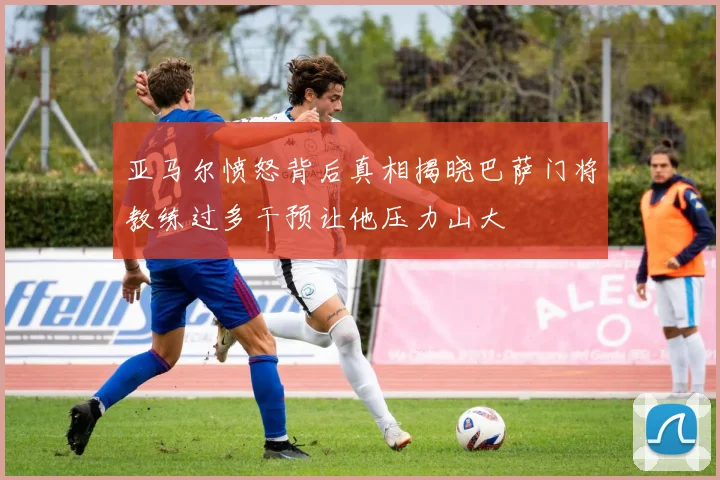 亚马尔愤怒背后真相揭晓巴萨门将教练过多干预让他压力山大