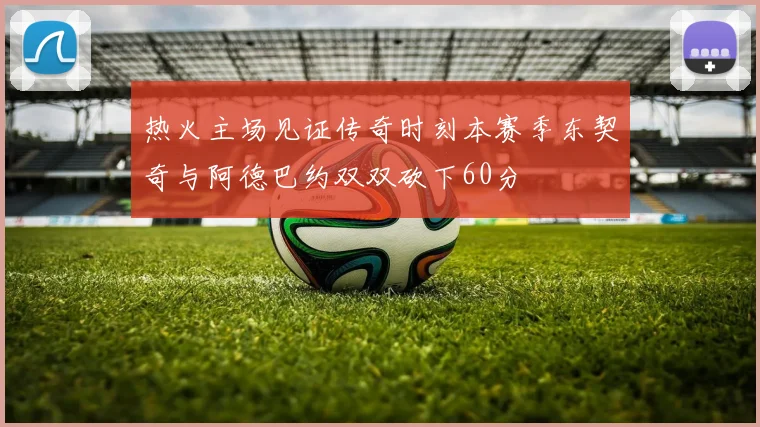 热火主场见证传奇时刻本赛季东契奇与阿德巴约双双砍下60分