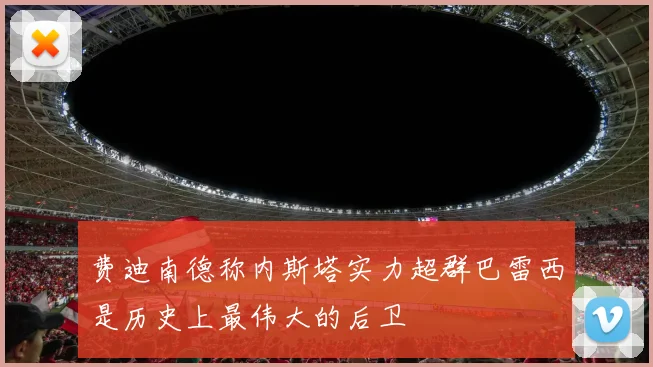 费迪南德称内斯塔实力超群巴雷西是历史上最伟大的后卫