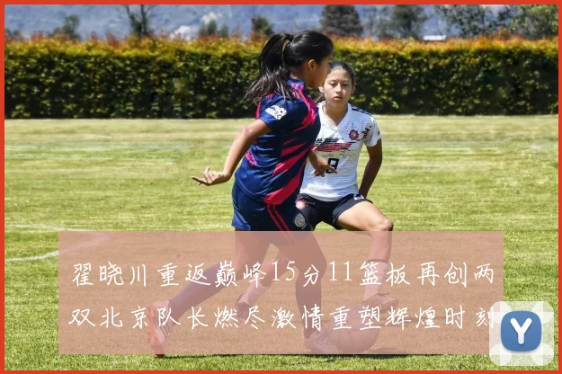 翟晓川重返巅峰15分11篮板再创两双北京队长燃尽激情重塑辉煌时刻