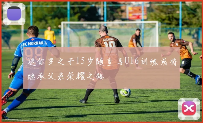 迷你罗之子15岁随皇马U16训练或将继承父亲荣耀之路