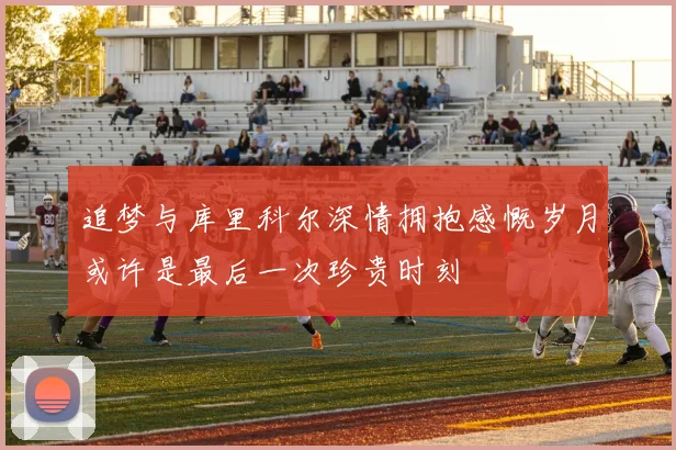 追梦与库里科尔深情拥抱感慨岁月或许是最后一次珍贵时刻