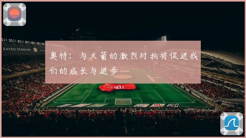 奥特：与火箭的激烈对抗将促进我们的成长与进步