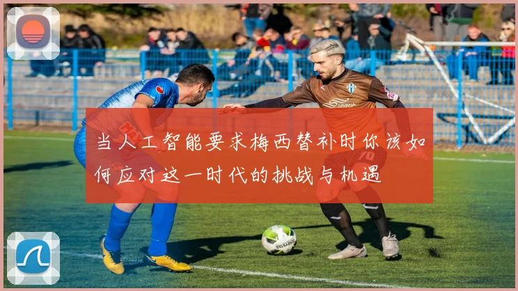 当人工智能要求梅西替补时你该如何应对这一时代的挑战与机遇