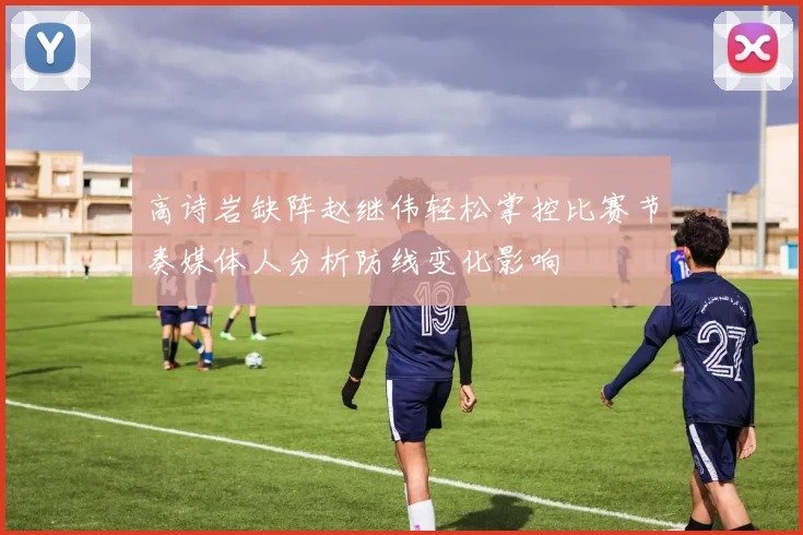高诗岩缺阵赵继伟轻松掌控比赛节奏媒体人分析防线变化影响