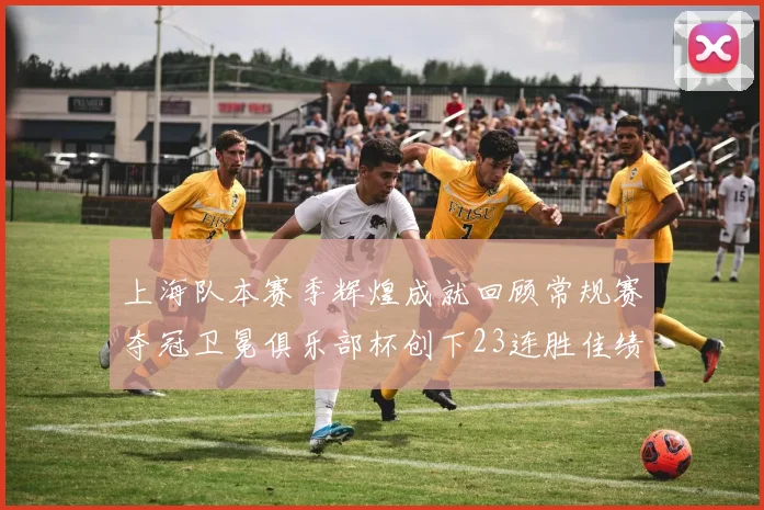 上海队本赛季辉煌成就回顾常规赛夺冠卫冕俱乐部杯创下23连胜佳绩
