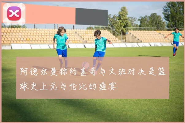 阿德尔曼称约基奇与文班对决是篮球史上无与伦比的盛宴