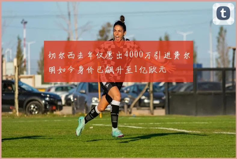 切尔西去年仅愿出4000万引进费尔明如今身价已飙升至1亿欧元