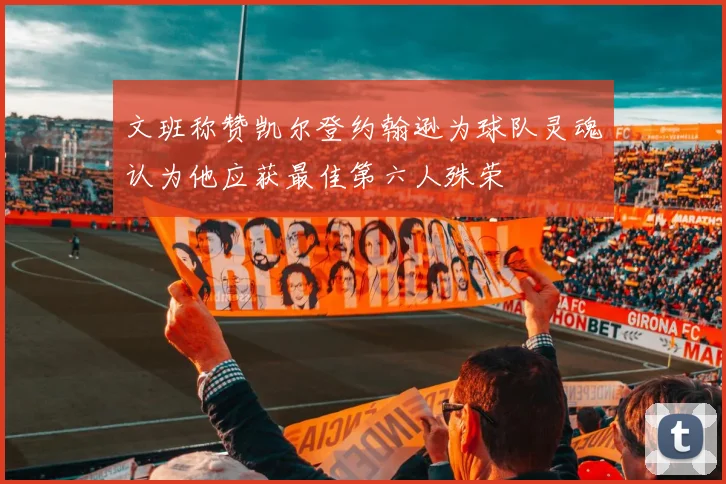 文班称赞凯尔登约翰逊为球队灵魂认为他应获最佳第六人殊荣