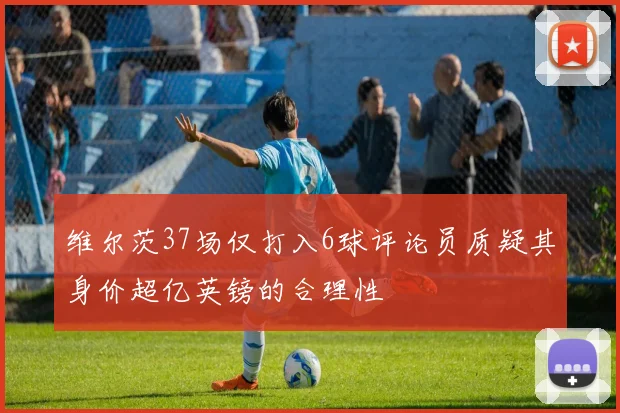 维尔茨37场仅打入6球评论员质疑其身价超亿英镑的合理性
