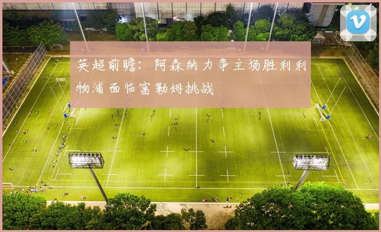 英超前瞻：阿森纳力争主场胜利利物浦面临富勒姆挑战