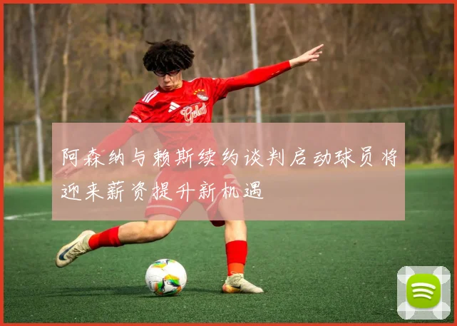 阿森纳与赖斯续约谈判启动球员将迎来薪资提升新机遇