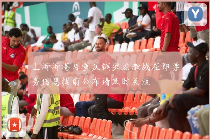 上海海港与重庆铜梁龙激战在即票务信息提前公布请及时关注