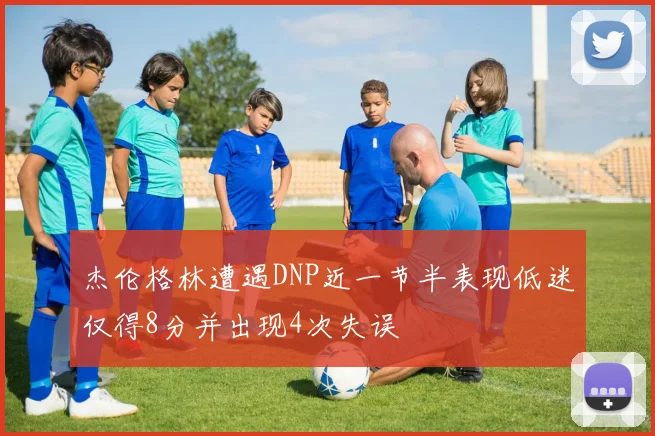杰伦格林遭遇DNP近一节半表现低迷仅得8分并出现4次失误