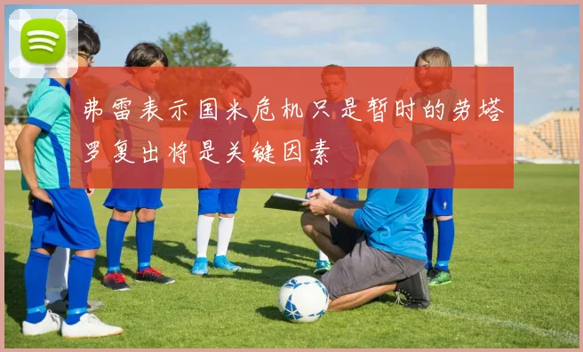 弗雷表示国米危机只是暂时的劳塔罗复出将是关键因素