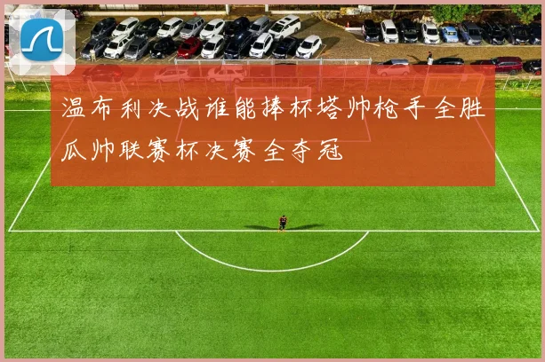 温布利决战谁能捧杯塔帅枪手全胜瓜帅联赛杯决赛全夺冠