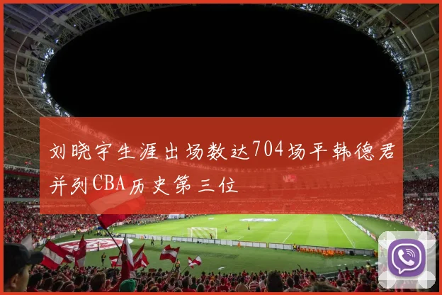 刘晓宇生涯出场数达704场平韩德君并列CBA历史第三位