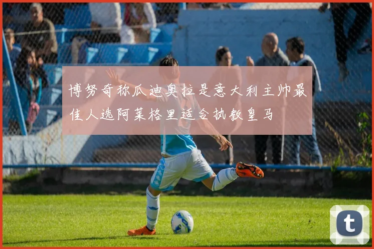 博努奇称瓜迪奥拉是意大利主帅最佳人选阿莱格里适合执教皇马