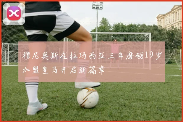 穆尼奥斯在拉玛西亚三年磨砺19岁加盟皇马开启新篇章