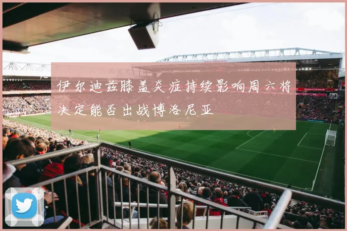伊尔迪兹膝盖炎症持续影响周六将决定能否出战博洛尼亚