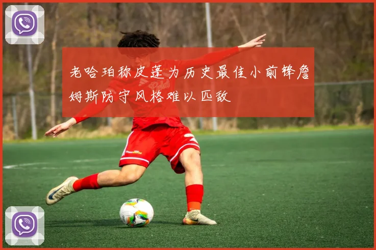 老哈珀称皮蓬为历史最佳小前锋詹姆斯防守风格难以匹敌