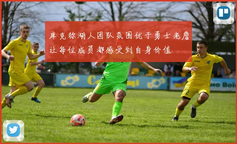 库克称湖人团队氛围优于勇士老詹让每位成员都感受到自身价值