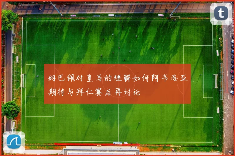 姆巴佩对皇马的理解如何阿韦洛亚期待与拜仁赛后再讨论