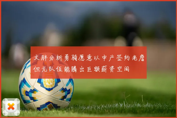 文胖分析勇骑愿意以中产签约老詹但无队伍能腾出巨额薪资空间