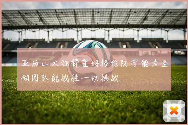 亚历山大称赞霍姆格伦防守能力坚韧团队能战胜一切挑战
